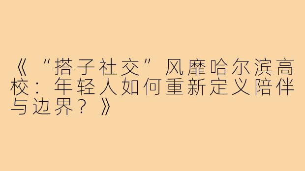 《“搭子社交”风靡哈尔滨高校：年轻人如何重新定义陪伴与边界？》
