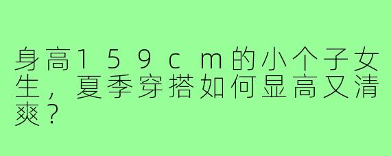 身高159cm的小个子女生，夏季穿搭如何显高又清爽？
