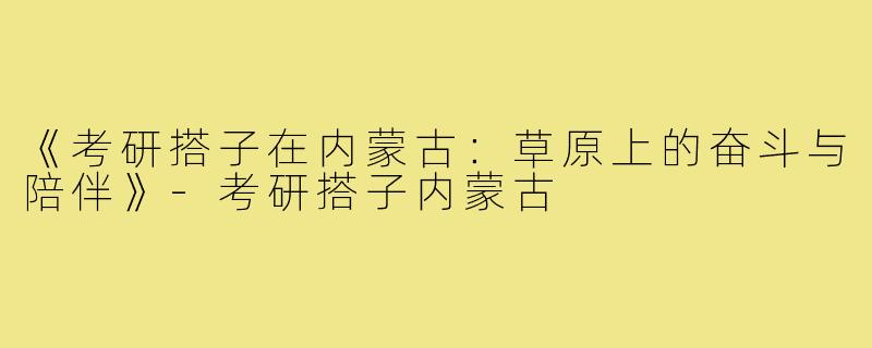 《考研搭子在内蒙古:草原上的奋斗与陪伴》-考研搭子内蒙古