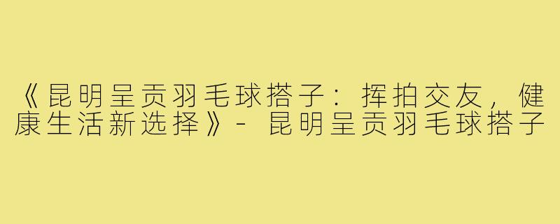 《昆明呈贡羽毛球搭子：挥拍交友，健康生活新选择》-昆明呈贡羽毛球搭子