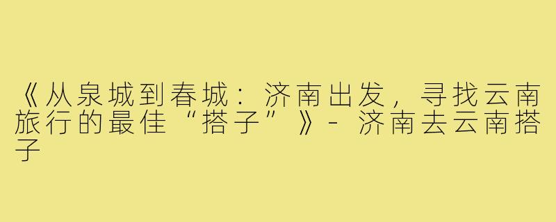 《从泉城到春城：济南出发，寻找云南旅行的最佳“搭子”》-济南去云南搭子