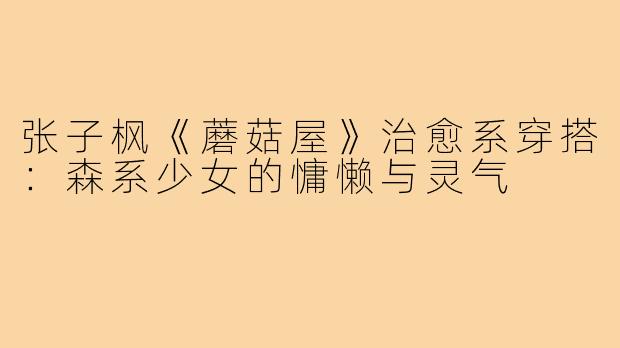 张子枫《蘑菇屋》治愈系穿搭:森系少女的慵懒与灵气