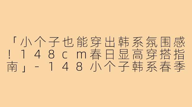 「小个子也能穿出韩系氛围感！148cm春日显高穿搭指南」-148小个子韩系春季穿搭