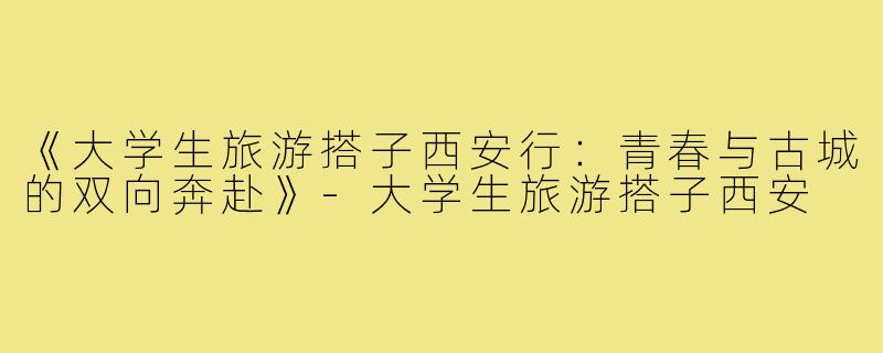 《大学生旅游搭子西安行：青春与古城的双向奔赴》-大学生旅游搭子西安