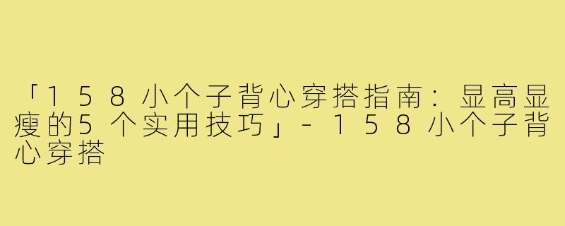 「158小个子背心穿搭指南：显高显瘦的5个实用技巧」-158小个子背心穿搭