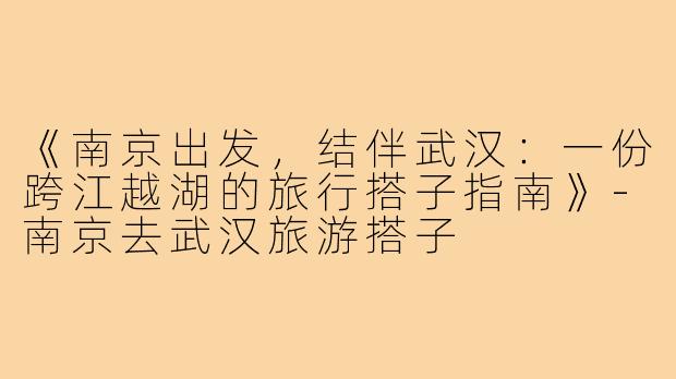 《南京出发，结伴武汉：一份跨江越湖的旅行搭子指南》-南京去武汉旅游搭子