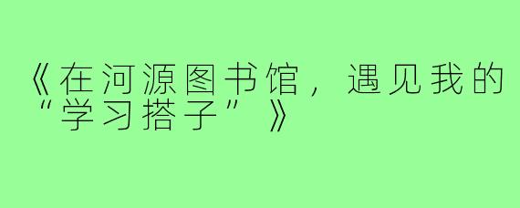 《在河源图书馆,遇见我的“学习搭子”》