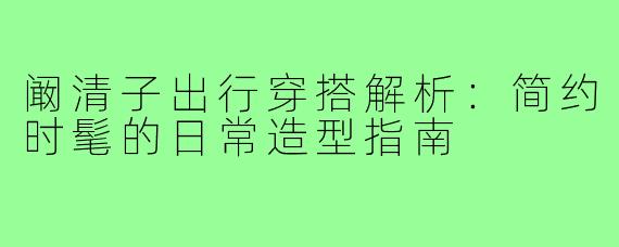阚清子出行穿搭解析：简约时髦的日常造型指南