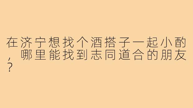 在济宁想找个酒搭子一起小酌,哪里能找到志同道合的朋友?