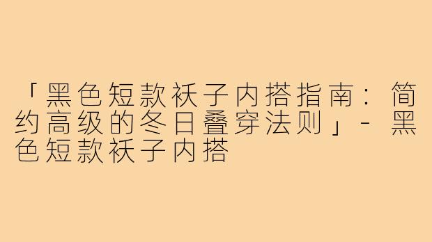 「黑色短款袄子内搭指南：简约高级的冬日叠穿法则」-黑色短款袄子内搭