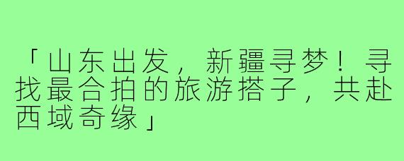 「山东出发，新疆寻梦！寻找最合拍的旅游搭子，共赴西域奇缘」