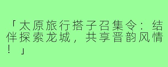 「太原旅行搭子召集令:结伴探索龙城,共享晋韵风情!」