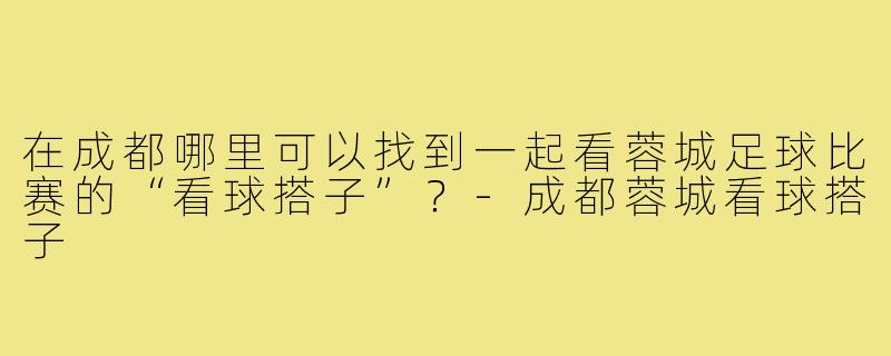 在成都哪里可以找到一起看蓉城足球比赛的“看球搭子”？-成都蓉城看球搭子