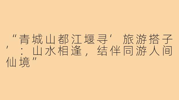 “青城山都江堰寻‘旅游搭子’：山水相逢，结伴同游人间仙境”