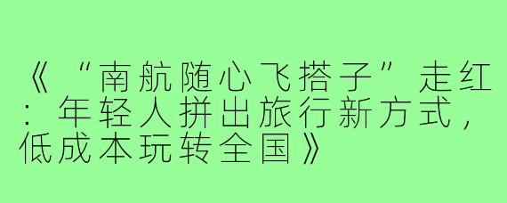 《“南航随心飞搭子”走红:年轻人拼出旅行新方式,低成本玩转全国》