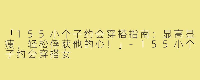 「155小个子约会穿搭指南：显高显瘦，轻松俘获他的心！」-155小个子约会穿搭女