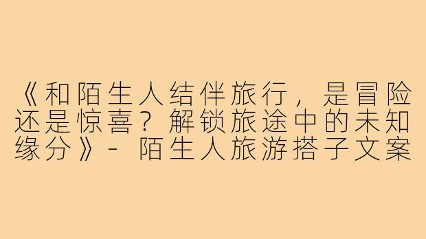 《和陌生人结伴旅行,是冒险还是惊喜?解锁旅途中的未知缘分》-陌生人旅游搭子文案