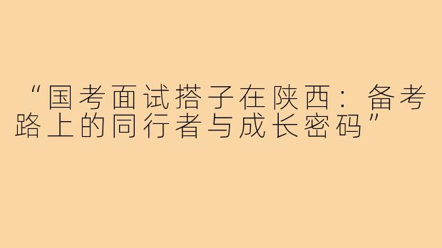 “国考面试搭子在陕西：备考路上的同行者与成长密码”