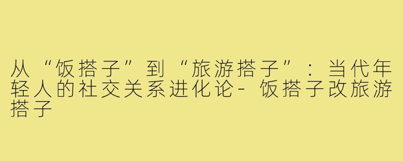 从“饭搭子”到“旅游搭子”：当代年轻人的社交关系进化论-饭搭子改旅游搭子