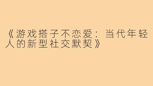《游戏搭子不恋爱：当代年轻人的新型社交默契》
