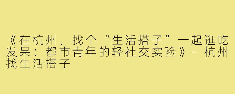 《在杭州，找个“生活搭子”一起逛吃发呆：都市青年的轻社交实验》-杭州找生活搭子