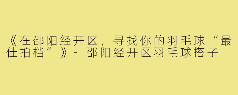 《在邵阳经开区，寻找你的羽毛球“最佳拍档”》-邵阳经开区羽毛球搭子