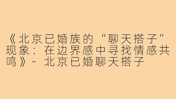 《北京已婚族的“聊天搭子”现象:在边界感中寻找情感共鸣》-北京已婚聊天搭子