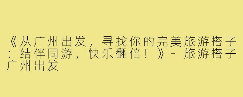 《从广州出发，寻找你的完美旅游搭子：结伴同游，快乐翻倍！》-旅游搭子广州出发