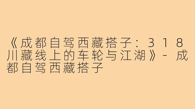 《成都自驾西藏搭子：318川藏线上的车轮与江湖》-成都自驾西藏搭子