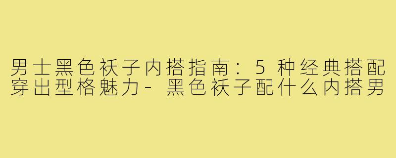 男士黑色袄子内搭指南：5种经典搭配穿出型格魅力-黑色袄子配什么内搭男