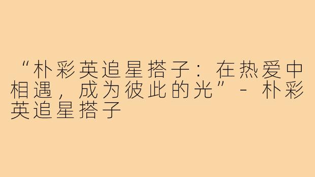 “朴彩英追星搭子:在热爱中相遇,成为彼此的光”-朴彩英追星搭子