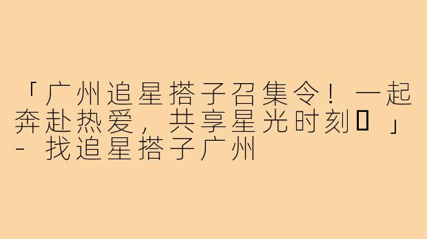 「广州追星搭子召集令！一起奔赴热爱，共享星光时刻✨」