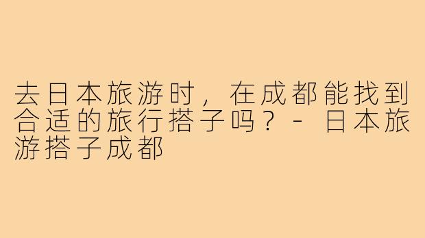 去日本旅游时，在成都能找到合适的旅行搭子吗？-日本旅游搭子成都