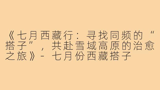 《七月西藏行：寻找同频的“搭子”，共赴雪域高原的治愈之旅》-七月份西藏搭子