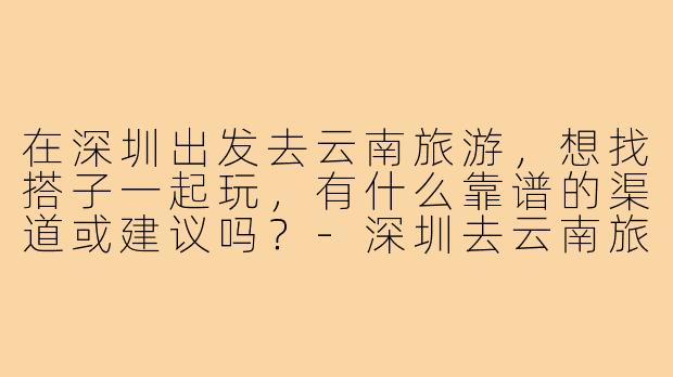 在深圳出发去云南旅游,想找搭子一起玩,有什么靠谱的渠道或建议吗?-深圳去云南旅游搭子