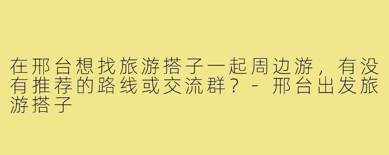 在邢台想找旅游搭子一起周边游，有没有推荐的路线或交流群？