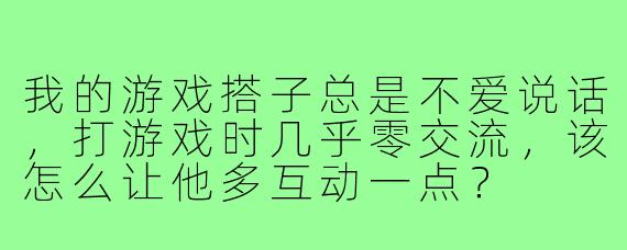 我的游戏搭子总是不爱说话，打游戏时几乎零交流，该怎么让他多互动一点？