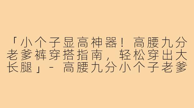 「小个子显高神器！高腰九分老爹裤穿搭指南，轻松穿出大长腿」-高腰九分小个子老爹裤穿搭