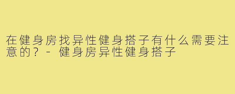 在健身房找异性健身搭子有什么需要注意的？-健身房异性健身搭子