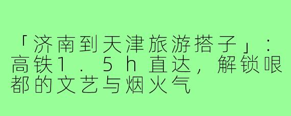 「济南到天津旅游搭子」：高铁1.5h直达，解锁哏都的文艺与烟火气