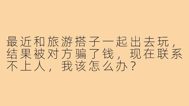 最近和旅游搭子一起出去玩，结果被对方骗了钱，现在联系不上人，我该怎么办？