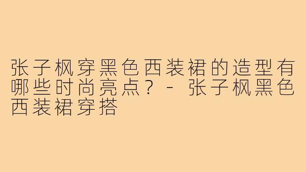 张子枫穿黑色西装裙的造型有哪些时尚亮点？-张子枫黑色西装裙穿搭