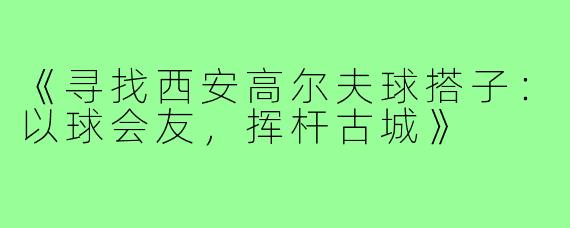 《寻找西安高尔夫球搭子：以球会友，挥杆古城》