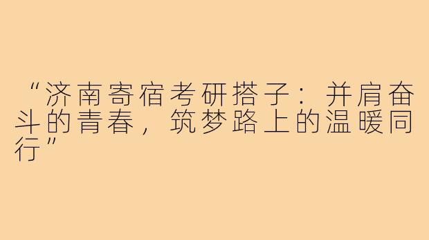 “济南寄宿考研搭子：并肩奋斗的青春，筑梦路上的温暖同行”