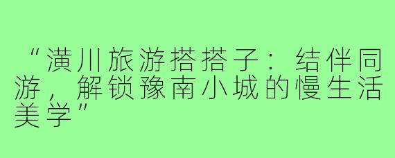 “潢川旅游搭搭子：结伴同游，解锁豫南小城的慢生活美学”