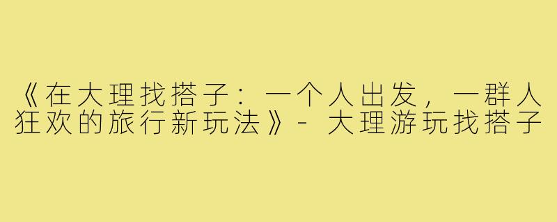 《在大理找搭子：一个人出发，一群人狂欢的旅行新玩法》