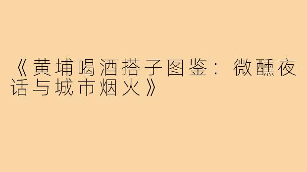 《黄埔喝酒搭子图鉴：微醺夜话与城市烟火》