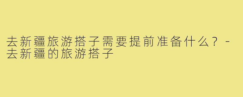 去新疆旅游搭子需要提前准备什么?-去新疆的旅游搭子