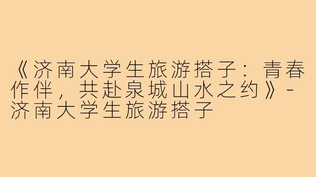 《济南大学生旅游搭子：青春作伴，共赴泉城山水之约》-济南大学生旅游搭子