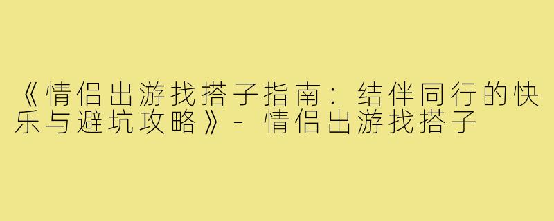 《情侣出游找搭子指南：结伴同行的快乐与避坑攻略》-情侣出游找搭子